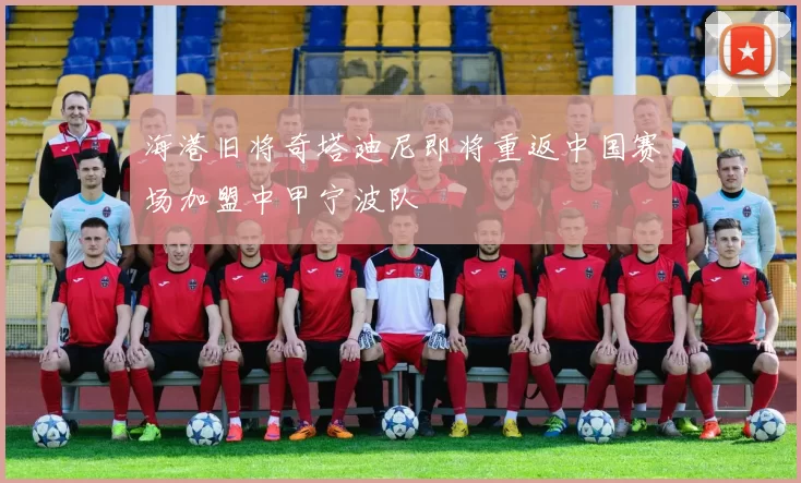 海港旧将奇塔迪尼即将重返中国赛场加盟中甲宁波队
