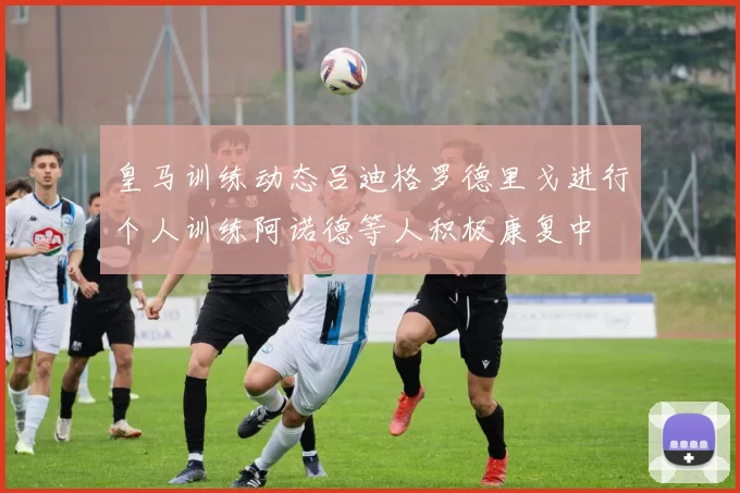 皇马训练动态吕迪格罗德里戈进行个人训练阿诺德等人积极康复中