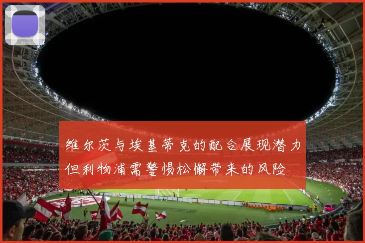 维尔茨与埃基蒂克的配合展现潜力但利物浦需警惕松懈带来的风险