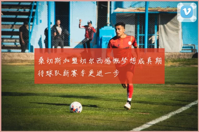 桑切斯加盟切尔西感慨梦想成真期待球队新赛季更进一步