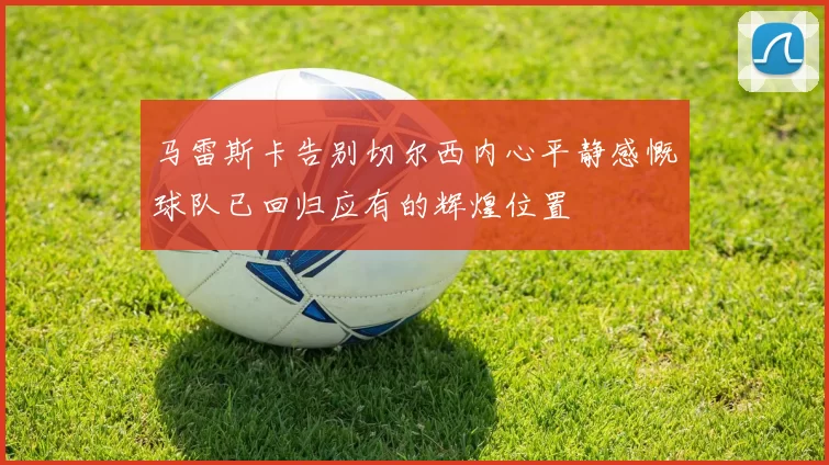 马雷斯卡告别切尔西内心平静感慨球队已回归应有的辉煌位置