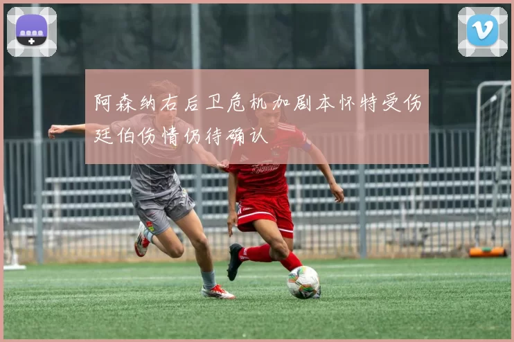 阿森纳右后卫危机加剧本怀特受伤廷伯伤情仍待确认