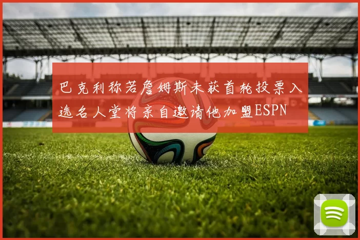 巴克利称若詹姆斯未获首轮投票入选名人堂将亲自邀请他加盟ESPN